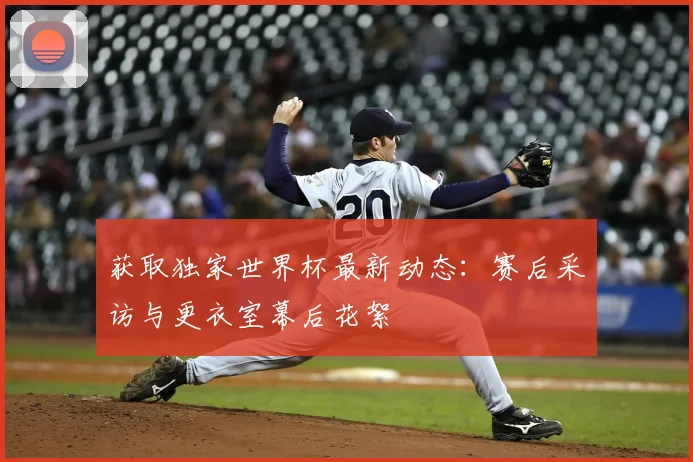 获取独家世界杯最新动态:赛后采访与更衣室幕后花絮