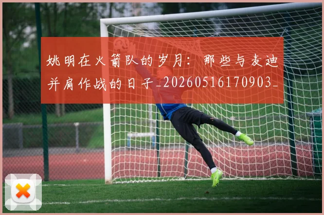 姚明在火箭队的岁月:那些与麦迪并肩作战的日子_20260516170903_20260609132926