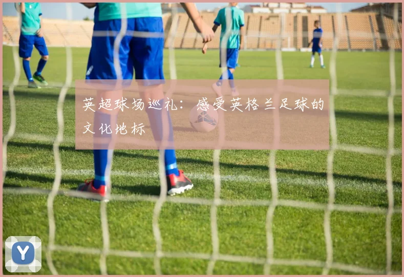 英超球场巡礼：感受英格兰足球的文化地标