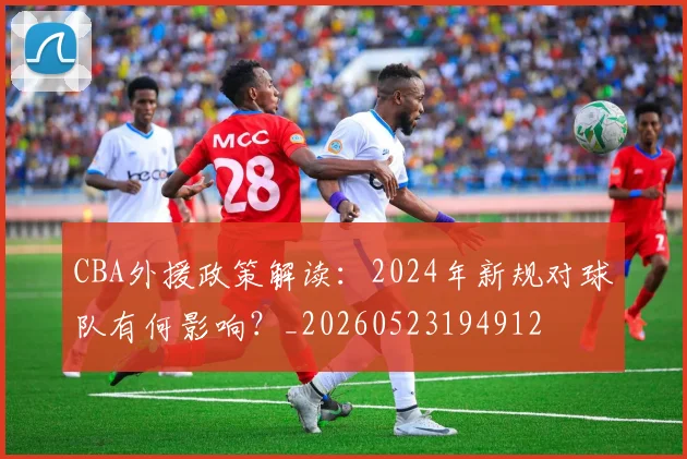 CBA外援政策解读：2024年新规对球队有何影响？_20260523194912