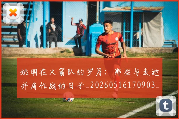 姚明在火箭队的岁月:那些与麦迪并肩作战的日子_20260516170903_20260609132926
