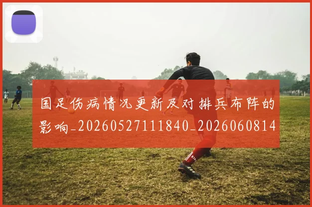 国足伤病情况更新及对排兵布阵的影响_20260527111840_20260608142836