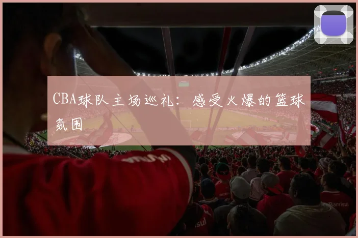 CBA球队主场巡礼：感受火爆的篮球氛围