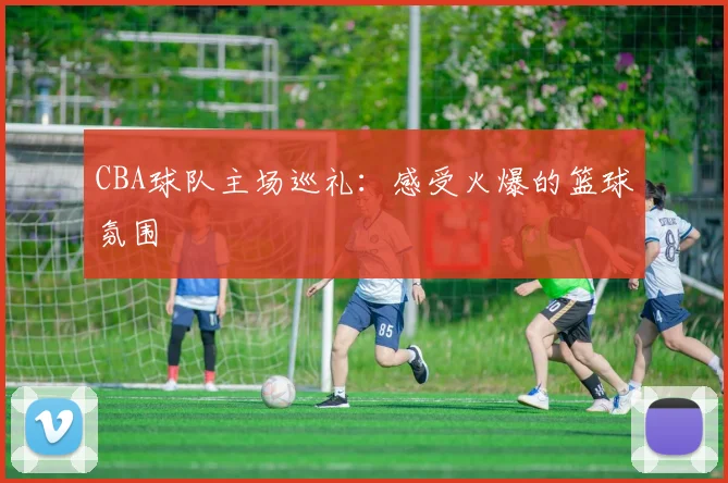 CBA球队主场巡礼：感受火爆的篮球氛围