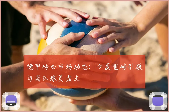 德甲转会市场动态：今夏重磅引援与离队球员盘点