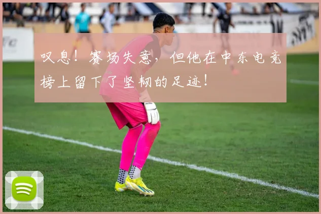 叹息！赛场失意，但他在中东电竞榜上留下了坚韧的足迹！