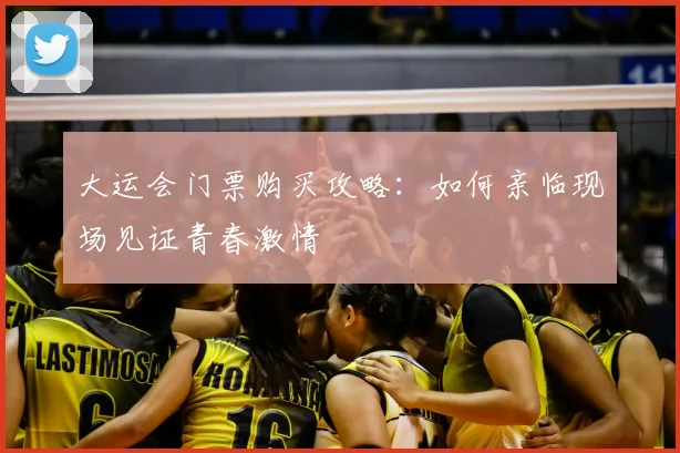 大运会门票购买攻略:如何亲临现场见证青春激情
