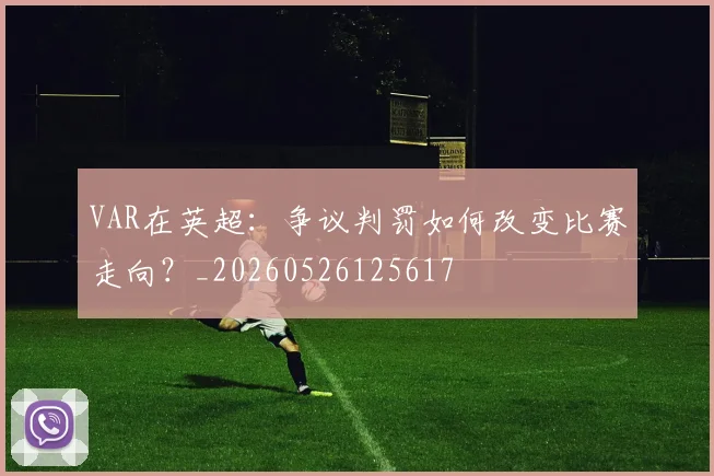 VAR在英超:争议判罚如何改变比赛走向?_20260526125617