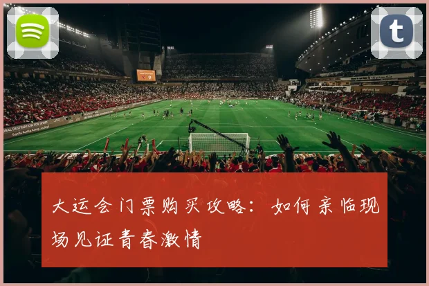 大运会门票购买攻略:如何亲临现场见证青春激情