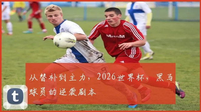 从替补到主力，2026世界杯，黑马球员的逆袭剧本