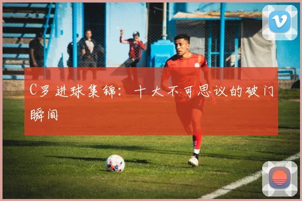 C罗进球集锦：十大不可思议的破门瞬间